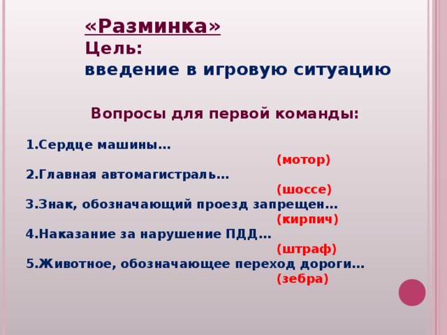 «Разминка» Цель: введение в игровую ситуацию Вопросы для первой команды:  Сердце машины…  (мотор) Главная автомагистраль…  (шоссе) Знак, обозначающий проезд запрещен…  (кирпич) Наказание за нарушение ПДД…  (штраф) Животное, обозначающее переход дороги…  (зебра) 