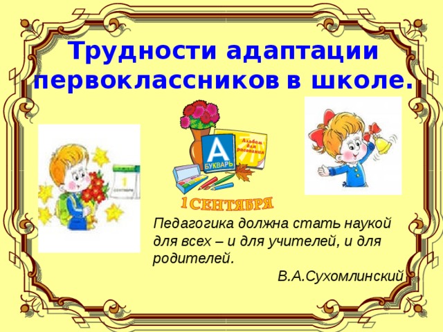 Трудности адаптации первоклассников  в школе. Педагогика должна стать наукой для всех  – и для учителей, и для родителей. В.А.Сухомлинский