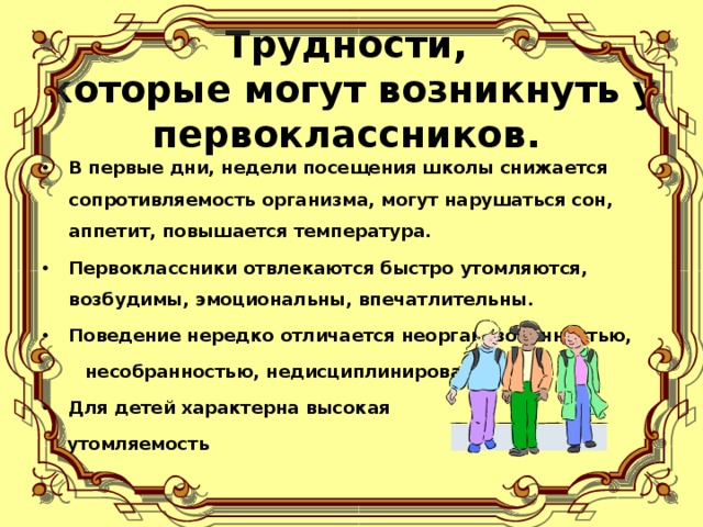 Трудности,  которые могут возникнуть у первоклассников. В первые дни, недели посещения школы снижается сопротивляемость организма, могут нарушаться сон, аппетит, повышается температура. Первоклассники отвлекаются быстро утомляются, возбудимы, эмоциональны, впечатлительны. Поведение нередко отличается неорганизованностью,  несобранностью, недисциплинированностью. Для детей характерна высокая  утомляемость