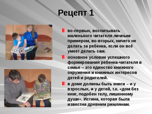 Рецепт 1 во-первых, воспитывать маленького читателя личным примером, во-вторых, ничего не делать за ребенка, если он всё умеет делать сам. основное условие успешного формирования ребенка-читателя в семье – это единство книжного окружения и книжных интересов детей и родителей. в доме должны быть книги – и у взрослых, и у детей, т.к. «дом без книг, подобен телу, лишенному души». Истина, которая была известна древним римлянам.