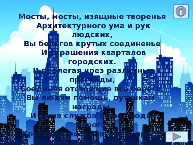 Мосты, мосты, изящные творенья   Архитектурного ума и рук людских,   Вы берегов крутых соединенье   И украшения кварталов городских.   И пролегая чрез различные преграды,   Соединяя отстоящие все берега,   Вы людям помощь, путникам – награды,   И ваша служба очень людям дорога.   Красивый мост совсем не прост,   Соорудить его есть спрос,   Талант и труд – и будет мост,   И мост решит больной вопрос.  Олег Моленко 