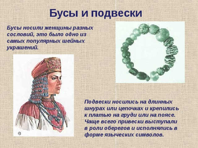 Бусы и подвески Бусы носили женщины разных сословий, это было одно из самых популярных шейных украшений. Подвески носились на длинных шнурах или цепочках и крепились к платью на груди или на поясе. Чаще всего привески выступали в роли оберегов и исполнялись в форме языческих символов. 