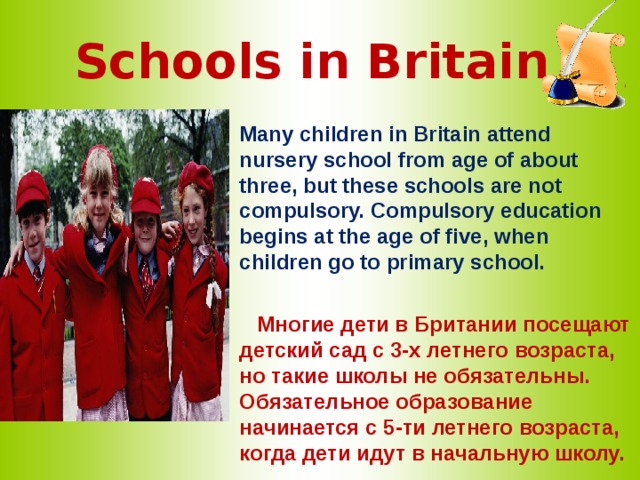 Schools in Britain   Many children in Britain attend nursery school from age of about three, but these schools are not compulsory. Compulsory education begins at the age of five, when children go to primary school.   Многие дети в Британии  посещают детский сад с 3-х летнего возраста, но такие школы не обязательны. Обязательное образование начинается с 5-ти летнего возраста, когда дети идут в начальную школу. 