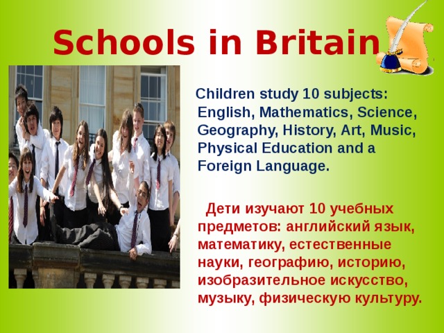 Schools in Britain  Children study 10 subjects: English, Mathematics, Science, Geography, History, Art, Music, Physical Education and a Foreign Language.   Дети изучают 10 учебных предметов: английский язык, математику, естественные науки, географию, историю, изобразительное искусство, музыку, физическую культуру. 
