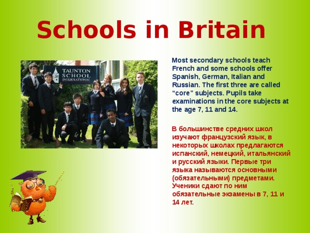 Schools in Britain  Most secondary schools teach French and some schools offer Spanish, German, Italian and Russian. The first three are called “core” subjects. Pupils take examinations in the core subjects at the age 7, 11 and 14.   В большинстве средних школ изучают французский язык, в некоторых школах предлагаются испанский, немецкий, итальянский и русский языки. Первые три языка называются основными (обязательными) предметами. Ученики сдают по ним обязательные экзамены в 7, 11 и 14 лет.  