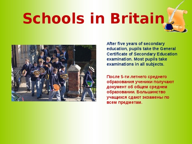 Schools in Britain   After five years of secondary education, pupils take the General Certificate of Secondary Education examination. Most pupils take examinations in all subjects.   После 5-ти летнего среднего образования ученики получают документ об общем среднем образовании. Большинство учащихся сдают экзамены по всем предметам.  