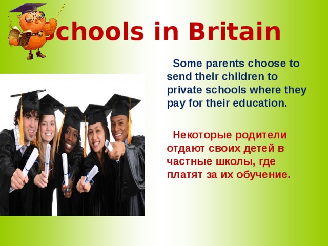 Schools in Britain   Some parents choose to send their children to private schools where they pay for their education.   Некоторые родители отдают своих детей в частные школы, где платят за их обучение.  