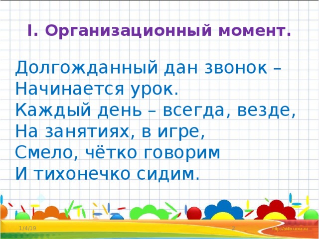 I. Организационный момент. Долгожданный дан звонок –  Начинается урок.  Каждый день – всегда, везде,  На занятиях, в игре,  Смело, чётко говорим  И тихонечко сидим.    1/4/19  
