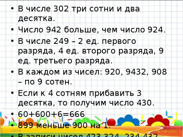 В числе 302 три сотни и два десятка. Число 942 больше, чем число 924. В числе 249 – 2 ед. первого разряда, 4 ед. второго разряда, 9 ед. третьего разряда. В каждом из чисел: 920, 9432, 908 – по 9 сотен. Если к 4 сотням прибавить 3 десятка, то получим число 430. 60+600+6=666 899 меньше 900 на 1. В записи чисел 423,324, 234,432 использованы одинаковые цифры 1/4/19  