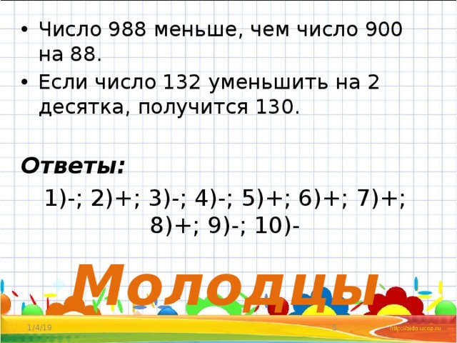 Число 988 меньше, чем число 900 на 88. Если число 132 уменьшить на 2 десятка, получится 130. Ответы: 1)-; 2)+; 3)-; 4)-; 5)+; 6)+; 7)+; 8)+; 9)-; 10)- Молодцы 1/4/19  
