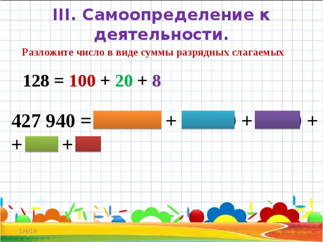 III. Самоопределение к деятельности. Разложите число в виде суммы разрядных слагаемых 128 = 100 + 20 + 8 427 940 = 400 000 + 20 000 + 7 000 + + 900 + 40 1/4/19  