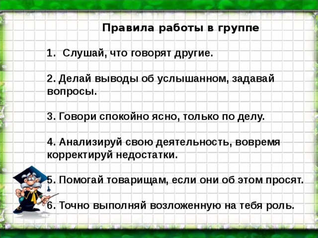 Правила работы в группе  Слушай, что говорят другие.  2. Делай выводы об услышанном, задавай вопросы.  3. Говори спокойно ясно, только по делу.  4. Анализируй свою деятельность, вовремя корректируй недостатки.  5. Помогай товарищам, если они об этом просят.  6. Точно выполняй возложенную на тебя роль.