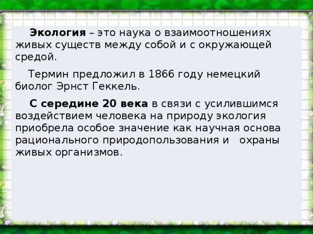 Экология – это наука о взаимоотношениях живых существ между собой и с окружающей средой.  Термин предложил в 1866 году немецкий биолог Эрнст Геккель.  С середине 20 века в связи с усилившимся воздействием человека на природу экология приобрела особое значение как научная основа рационального природопользования и охраны живых организмов.