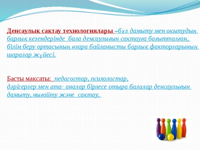 Денсаулық сақтау технологиялары – бұл дамыту мен оқытудың барлық кезендерінде бала денсаулығын сақтауға бағытталған, білім беру ортасының өзара байланысты барлық факторларының шаралар жүйесі. Басты мақсаты: педагогтар, психологтар, дәрігерлер мен ата- аналар бірлесе отыра балалар денсаулығын дамыту, нығайту және сақтау, 