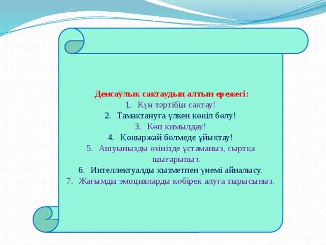  Денсаулық сақтаудың алтын ережесі: Күн тәртібін сақтау! Тамақтануға үлкен көңіл бөлу! Көп қимылдау! Қоңыржай бөлмеде ұйықтау! Ашуынызды өзінізде ұстаманыз, сыртқа шығарыныз. Интеллектуалды қызметпен үнемі айналысу. Жағымды эмоцияларды көбірек алуға тырысыңыз. 