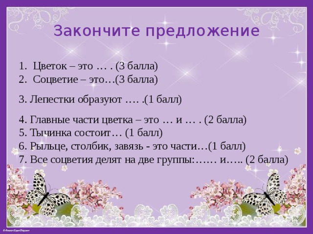 Закончите предложение Цветок – это … . (3 балла) Соцветие – это…(3 балла) 3. Лепестки образуют …. .(1 балл) 4. Главные части цветка – это … и … . (2 балла) 5. Тычинка состоит… (1 балл) 6. Рыльце, столбик, завязь - это части…(1 балл) 7. Все соцветия делят на две группы:…… и….. (2 балла) 