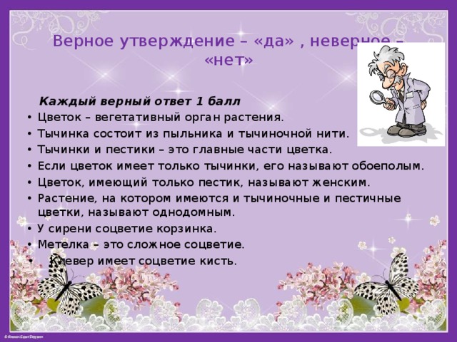 Верное утверждение – «да» , неверное – «нет»  Каждый верный ответ 1 балл Цветок – вегетативный орган растения. Тычинка состоит из пыльника и тычиночной нити. Тычинки и пестики – это главные части цветка. Если цветок имеет только тычинки, его называют обоеполым. Цветок, имеющий только пестик, называют женским. Растение, на котором имеются и тычиночные и пестичные цветки, называют однодомным.  У сирени соцветие корзинка. Метелка – это сложное соцветие. • Клевер имеет соцветие кисть. 