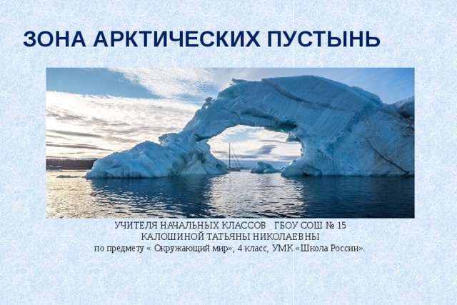 ЗОНА АРКТИЧЕСКИХ ПУСТЫНЬ ПРЕЗЕНТАЦИЯ УЧИТЕЛЯ НАЧАЛЬНЫХ КЛАССОВ ГБОУ СОШ № 15 КАЛОШИНОЙ ТАТЬЯНЫ НИКОЛАЕВНЫ по предмету « Окружающий мир», 4 класс, УМК «Школа России». 