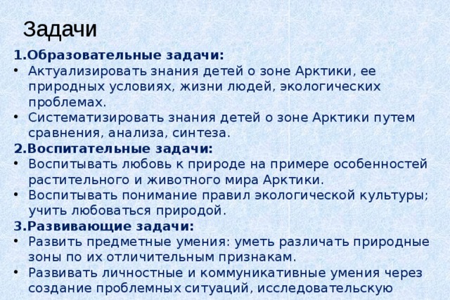 Задачи 1.Образовательные задачи: Актуализировать знания детей о зоне Арктики, ее природных условиях, жизни людей, экологических проблемах. Систематизировать знания детей о зоне Арктики путем сравнения, анализа, синтеза. 2.Воспитательные задачи: Воспитывать любовь к природе на примере особенностей растительного и животного мира Арктики. Воспитывать понимание правил экологической культуры; учить любоваться природой. 3.Развивающие задачи: Развить предметные умения: уметь различать природные зоны по их отличительным признакам. Развивать личностные и коммуникативные умения через создание проблемных ситуаций, исследовательскую деятельность. 