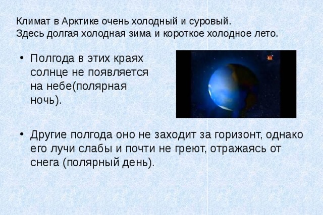 Климат в Арктике очень холодный и суровый.  Здесь долгая холодная зима и короткое холодное лето. Полгода в этих краях солнце не появляется на небе(полярная ночь). Другие полгода оно не заходит за горизонт, однако его лучи слабы и почти не греют, отражаясь от снега (полярный день). 