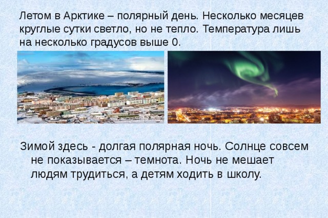 Летом в Арктике – полярный день. Несколько месяцев  круглые сутки светло, но не тепло. Температура лишь  на несколько градусов выше 0. Зимой здесь - долгая полярная ночь. Солнце совсем не показывается – темнота. Ночь не мешает людям трудиться, а детям ходить в школу. 