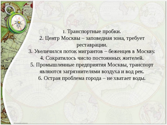 1. Транспортные пробки. 2. Центр Москвы – заповедная зона, требует реставрации. 3. Увеличился поток мигрантов – беженцев в Москву. 4. Сократилось число постоянных жителей. 5. Промышленные предприятия Москвы, транспорт являются загрязнителями воздуха и вод рек. 6. Острая проблема города – не хватает воды. 