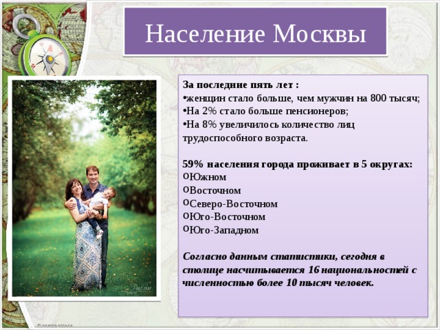 Население Москвы За последние пять лет : женщин стало больше, чем мужчин на 800 тысяч; На 2% стало больше пенсионеров; На 8% увеличилось количество лиц трудоспособного возраста. 59% населения города проживает в 5 округах: Южном Восточном Северо-Восточном Юго-Восточном Юго-Западном Согласно данным статистики, сегодня в столице насчитывается 16 национальностей с численностью более 10 тысяч человек. 