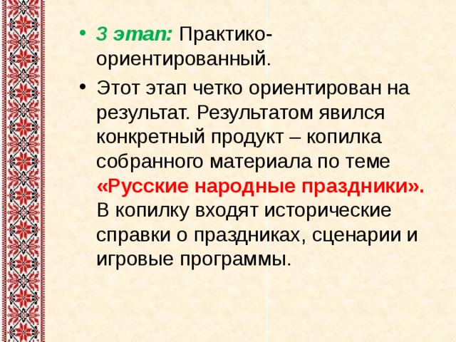 3 этап: Практико-ориентированный. Этот этап четко ориентирован на результат. Результатом явился конкретный продукт – копилка собранного материала по теме «Русские народные праздники». В копилку входят исторические справки о праздниках, сценарии и игровые программы.  