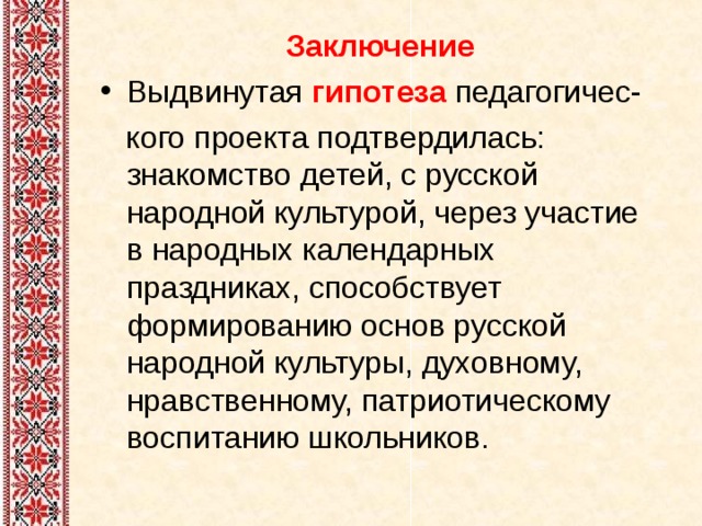 Заключение Выдвинутая  гипотеза   педагогичес-  кого проекта подтвердилась: знакомство детей, с русской народной культурой, через участие в народных календарных праздниках, способствует формированию основ русской народной культуры, духовному, нравственному, патриотическому воспитанию школьников. 