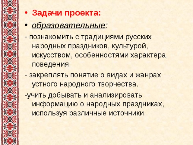 Задачи проекта: образовательные : - познакомить с традициями русских народных праздников, культурой, искусством, особенностями характера, поведения; - закреплять понятие о видах и жанрах устного народного творчества. -учить добывать и анализировать информацию о народных праздниках, используя различные источники. 