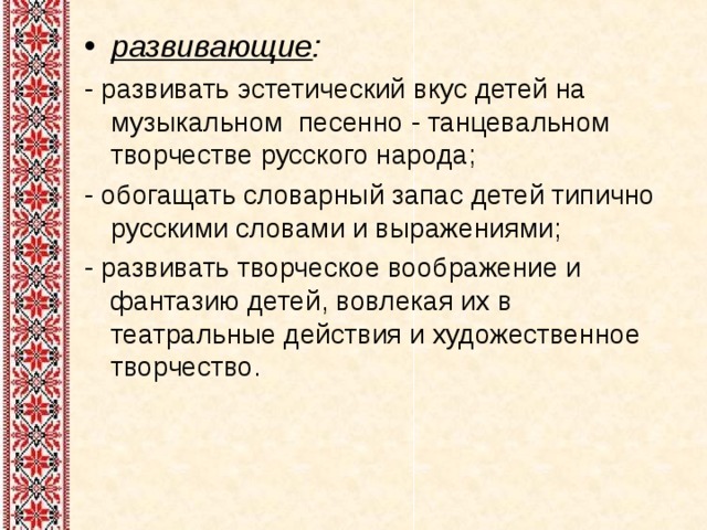развивающие : - развивать эстетический вкус детей на музыкальном песенно - танцевальном творчестве русского народа; - обогащать словарный запас детей типично русскими словами и выражениями; - развивать творческое воображение и фантазию детей, вовлекая их в театральные действия и художественное творчество. 