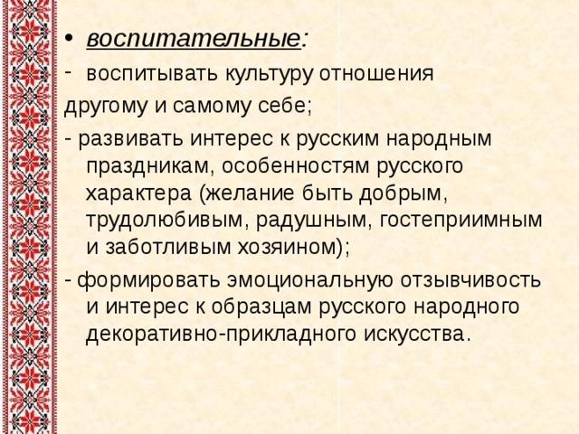воспитательные : воспитывать культуру отношения другому и самому себе; - развивать интерес к русским народным праздникам, особенностям русского характера (желание быть добрым, трудолюбивым, радушным, гостеприимным и заботливым хозяином); - формировать эмоциональную отзывчивость и интерес к образцам русского народного декоративно-прикладного искусства. 