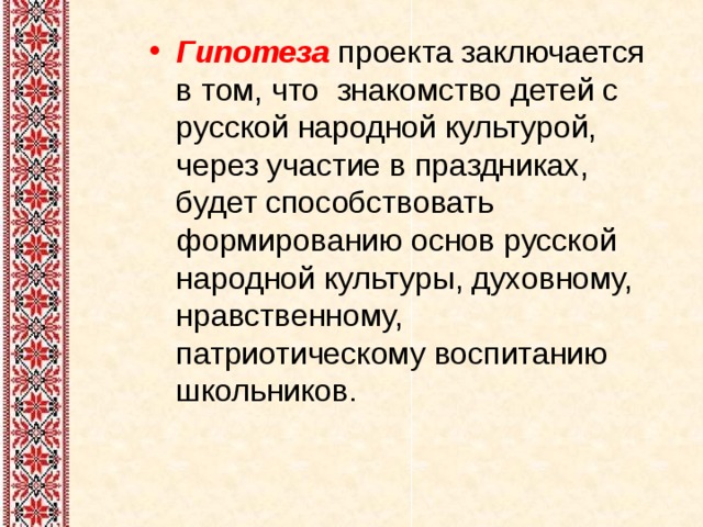 Гипотеза   проекта заключается в том, что знакомство детей с русской народной культурой, через участие в праздниках, будет способствовать формированию основ русской народной культуры, духовному, нравственному, патриотическому воспитанию школьников. 