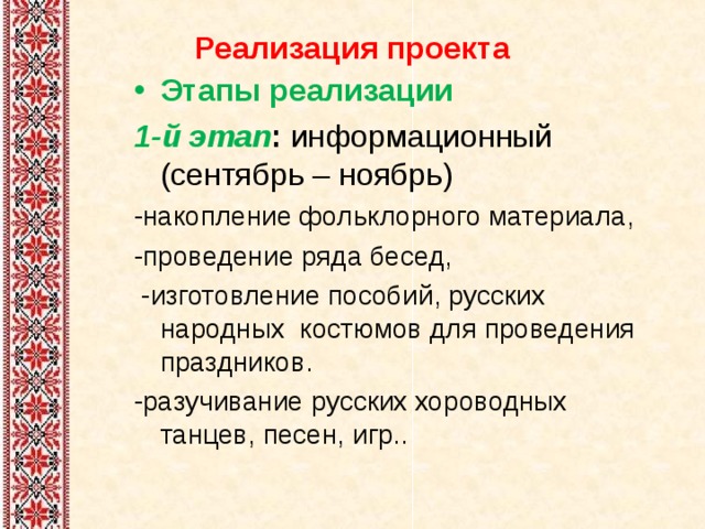 Реализация проекта   Этапы реализации 1-й этап : информационный (сентябрь – ноябрь) -накопление фольклорного материала, -проведение ряда бесед,  -изготовление пособий, русских народных костюмов для проведения праздников. -разучивание русских хороводных танцев, песен, игр.. 