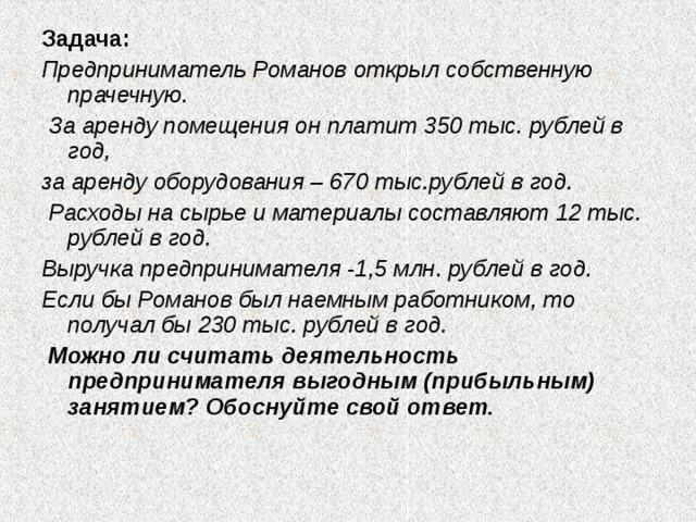 Задача: Предприниматель Романов открыл собственную прачечную.  За аренду помещения он платит 350 тыс. рублей в год, за аренду оборудования – 670 тыс.рублей в год.  Расходы на сырье и материалы составляют 12 тыс. рублей в год. Выручка предпринимателя -1,5 млн. рублей в год. Если бы Романов был наемным работником, то получал бы 230 тыс. рублей в год.  Можно ли считать деятельность предпринимателя выгодным (прибыльным) занятием? Обоснуйте свой ответ.  