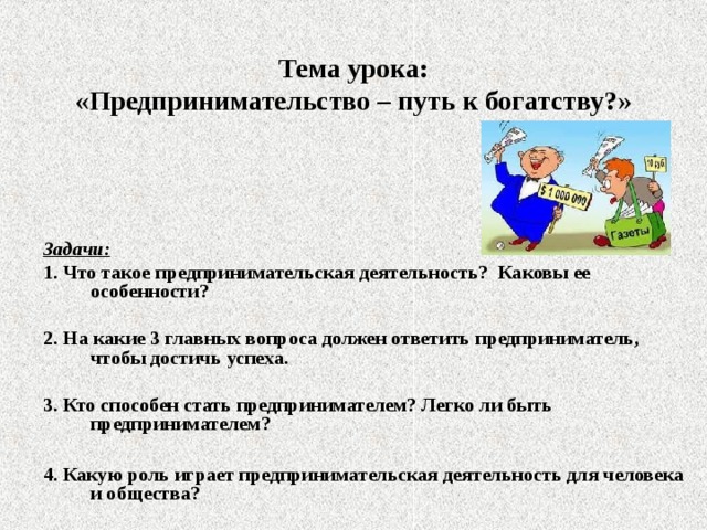 Тема урока:  «Предпринимательство – путь к богатству?» Задачи: 1. Что такое предпринимательская деятельность? Каковы ее особенности?  2. На какие 3 главных вопроса должен ответить предприниматель, чтобы достичь успеха.  3. Кто способен стать предпринимателем? Легко ли быть предпринимателем?  4. Какую роль играет предпринимательская деятельность для человека и общества? 