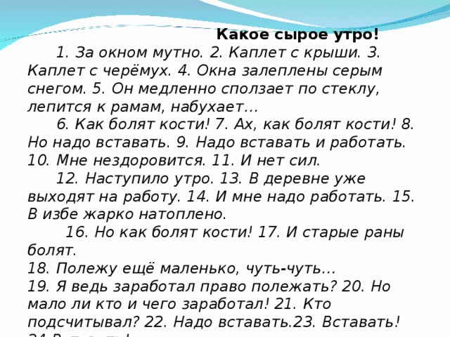  Какое сырое утро!  1. За окном мутно. 2. Каплет с крыши. 3. Каплет с черёмух. 4. Окна залеплены серым снегом. 5. Он медленно сползает по стеклу, лепится к рамам, набухает…  6. Как болят кости! 7. Ах, как болят кости! 8. Но надо вставать. 9. Надо вставать и работать. 10. Мне нездоровится. 11. И нет сил.  12. Наступило утро. 13. В деревне уже выходят на работу. 14. И мне надо работать. 15. В избе жарко натоплено.  16. Но как болят кости! 17. И старые раны болят. 18. Полежу ещё маленько, чуть-чуть…  19. Я ведь заработал право полежать? 20. Но мало ли кто и чего заработал! 21. Кто подсчитывал? 22. Надо вставать.23. Вставать! 24.Вставать!  25. Я вожу ручкой по бумаге. 26.Мне не хочется работать. В.П.Астафьев  