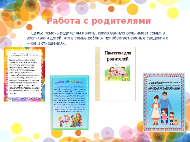 Работа с родителями Цель: помочь родителям понять, какую важную роль имеет семья в воспитании детей, что в семье ребенок приобретает важные сведения о мире и отношениях. 