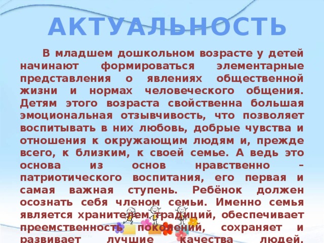 АКТУАЛЬНОСТЬ  В младшем дошкольном возрасте у детей начинают формироваться элементарные представления о явлениях общественной жизни и нормах человеческого общения. Детям этого возраста свойственна большая эмоциональная отзывчивость, что позволяет воспитывать в них любовь, добрые чувства и отношения к окружающим людям и, прежде всего, к близким, к своей семье. А ведь это основа из основ нравственно – патриотического воспитания, его первая и самая важная ступень. Ребёнок должен осознать себя членом семьи. Именно семья является хранителем традиций, обеспечивает преемственность поколений, сохраняет и развивает лучшие качества людей. Ознакомление детей с понятием «семья» невозможна без поддержки самой семьи. 
