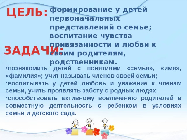 ЦЕЛЬ: формирование у детей первоначальных представлений о семье; воспитание чувства привязанности и любви к своим родителям, родственникам. ЗАДАЧИ: познакомить детей с понятиями «семья», «имя», «фамилия»; учит называть членов своей семьи; воспитывать у детей любовь и уважение к членам семьи, учить проявлять заботу о родных людях; способствовать активному вовлечению родителей в совместную деятельность с ребенком в условиях семьи и детского сада. 