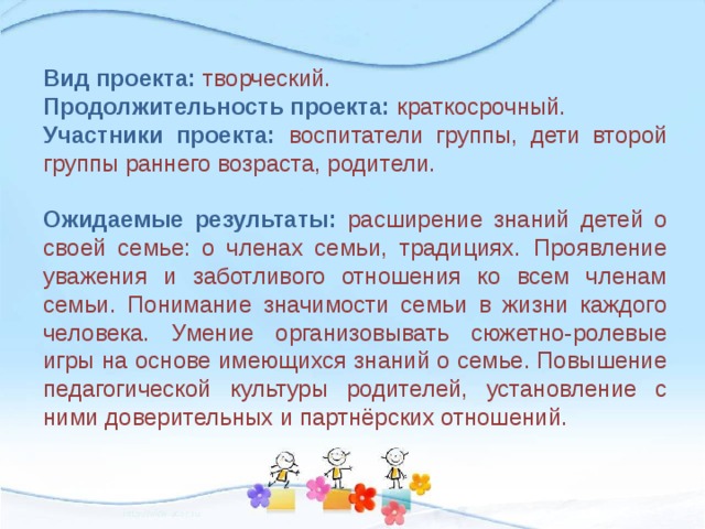 Вид проекта: творческий. Продолжительность проекта: краткосрочный. Участники проекта: воспитатели группы, дети второй группы раннего возраста, родители. Ожидаемые результаты:  расширение знаний детей о своей семье: о членах семьи, традициях.  Проявление уважения и заботливого отношения ко всем членам семьи. Понимание значимости семьи в жизни каждого человека. Умение организовывать сюжетно-ролевые игры на основе имеющихся знаний о семье. Повышение педагогической культуры родителей, установление с ними доверительных и партнёрских отношений. 