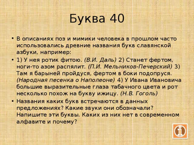 Буква 40 В описаниях поз и мимики человека в прошлом часто использовались древние названия букв славянской азбуки, например: 1) У нея ротик фитою. (В.И. Даль) 2) Станет фертом, ноги-то азом распялит. (П.И. Мельников-Печерский) 3) Там я барыней пройдуся, фертом в боки подопруся. (Народная песенка о Наполеоне) 4) У Ивана Ивановича большие выразительные глаза табачного цвета и рот несколько похож на букву ижицу. (Н.В. Гоголь) Названия каких букв встречаются в данных предложениях? Какие звуки они обозначали? Напишите эти буквы. Каких из них нет в современном алфавите и почему? 