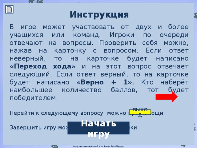 Инструкция  В игре может участвовать от двух и более учащихся или команд. Игроки по очереди отвечают на вопросы. Проверить себя можно, нажав на карточку с вопросом. Если ответ неверный, то на карточке будет написано «Переход хода» и на этот вопрос отвечает следующий. Если ответ верный, то на карточке будет написано «Верно + 1» . Кто наберёт наибольшее количество баллов, тот будет победителем. Перейти к следующему вопросу можно при помощи Завершить игру можно при помощи кнопки ВЫХОД Начать игру