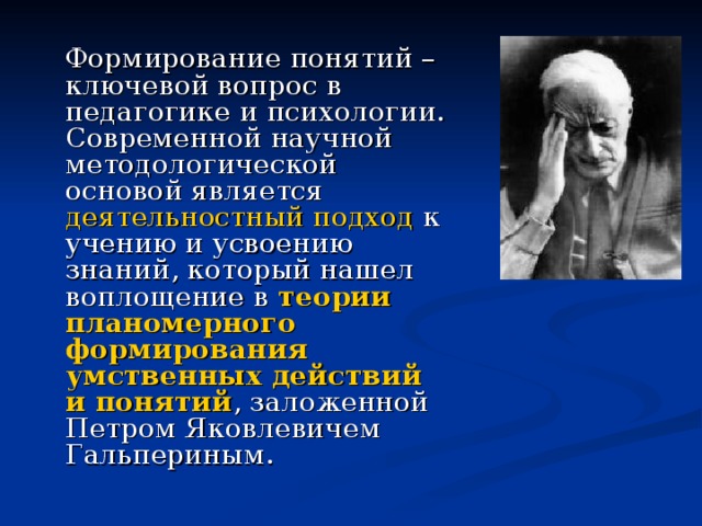  Формирование понятий – ключевой вопрос в педагогике и психологии. Современной научной методологической основой является деятельностный подход к учению и усвоению знаний, который нашел воплощение в теории планомерного формирования умственных действий и понятий , заложенной Петром Яковлевичем Гальпериным. 