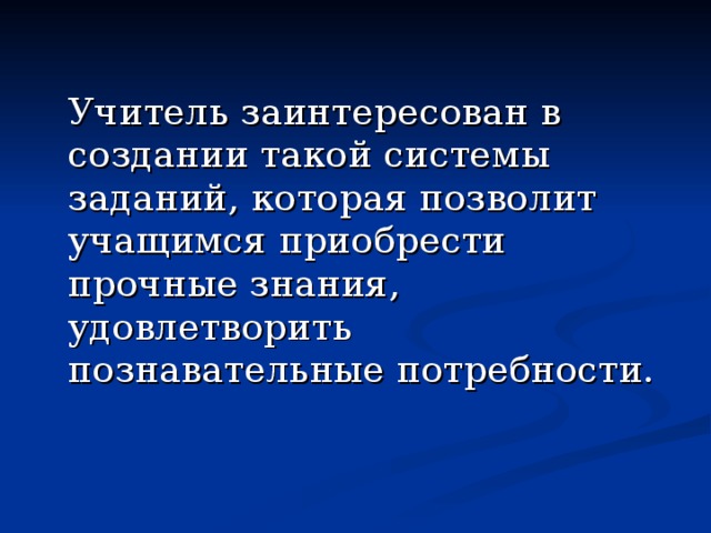  Учитель заинтересован в создании такой системы заданий, которая позволит учащимся приобрести прочные знания, удовлетворить познавательные потребности. 