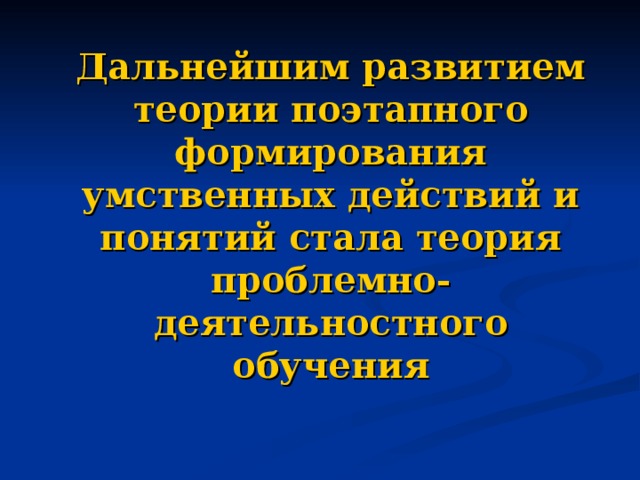 Дальнейшим развитием теории поэтапного формирования умственных действий и понятий стала теория проблемно-деятельностного обучения 