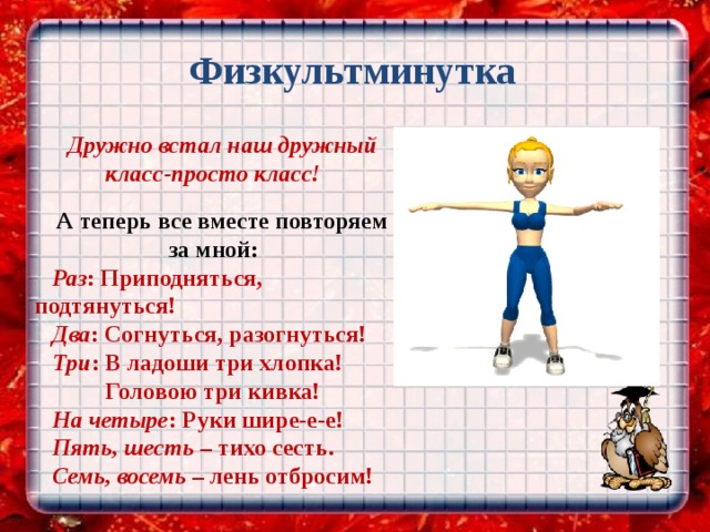  Физкультминутка Дружно встал наш дружный класс-просто класс!  А теперь все вместе повторяем за мной: Раз : Приподняться, подтянуться! Два : Согнуться, разогнуться! Три : В ладоши три хлопка!  Головою три кивка! На четыре : Руки шире-е-е! Пять, шесть – тихо сесть. Семь, восемь – лень отбросим! 