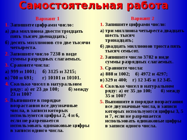 Самостоятельная работа Вариант 1 1.  Запишите цифрами число: Вариант 2 1.  Запишите цифрами число: а)  два миллиона двести тридцать пять тысяч двенадцать; б)  десять миллионов сто две тысячи четыреста. а)  три миллиона четыреста двадцать шесть тысяч  тринадцать; б)  двадцать миллионов триста пять тысяч семьсот. 2. Запишите число 7238 в виде суммы разрядных слагаемых. 3. Сравните числа: 2. Запишите число 3782 в виде суммы разрядных слагаемых. 3. Сравните числа: а) 999 и 1001;  б) 3125 и 3215; в)  700 и 691;  г) 10101 и 10101. а) 888 и 1002; б) 4972 и 4297; в)  329 и 400; г) 12 345 и 12 345. 4. Сколько чисел в натуральном ряду: а) от 23 до 100; б) между 23 и 100? 5. Выпишите в порядке возрастания все двузначные числа, в записи которых используются цифры 2, 4 и 6, если не разрешается использовать одинаковые цифры в записи одного числа. 4. Сколько чисел в натуральном ряду: а) от 35 до 100; б) между 35 и 100? 5. Выпишите в порядке возрастания все двузначные числа, в записи которых используются цифры 3, 5 и 7, если не разрешается использовать одинаковые цифры в записи одного числа. 