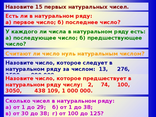 Назовите 15 первых натуральных чисел. Есть ли в натуральном ряду: а) первое число; б) последнее число? У каждого ли числа в натуральном ряду есть: а) последующее число; б) предшествующее число?  Считают ли число нуль натуральным числом? Назовите число, которое следует в натуральном ряду за числом: 13, 276, 3590, 999 999. Назовите число, которое предшествует в натуральном ряду числу: 2, 74, 100, 3050, 438 109, 1 000 000. Сколько чисел в натуральном ряду: а) от 1 до 29;  б) от 1 до 38; в) от 30 до 38;  г) от 100 до 125? Сколько чисел в натуральном ряду между числами: а) 1 и 29;  б) 1 и 38; в) 30 и 38;  г) 100 и 125? 