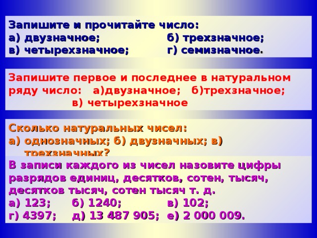 Запишите и прочитайте число: а) двузначное;    б) трехзначное; в) четырехзначное;  г) семизначное . Запишите первое и последнее в натуральном ряду число: а)двузначное; б)трехзначное;   в) четырехзначное Сколько натуральных чисел: а) однозначных; б) двузначных; в) трехзначных? B записи каждого из чисел назовите цифры разрядов единиц, десятков, сотен, тысяч, десятков тысяч, сотен тысяч т. д. а) 123;  б) 1240;   в) 102; г) 4397;  д) 13 487 905;  e ) 2 000 009.  